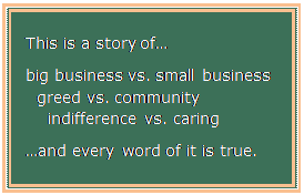 Text Box: This is a story of…

big business vs. small business
  greed vs. community
    indifference vs. caring

…and every word of it is true.

