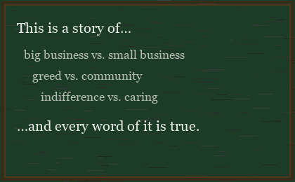 Chalkboard reading: This is a story of… big business vs. small business, greed vs. community, indifference vs. caring. …and every word of it is true.